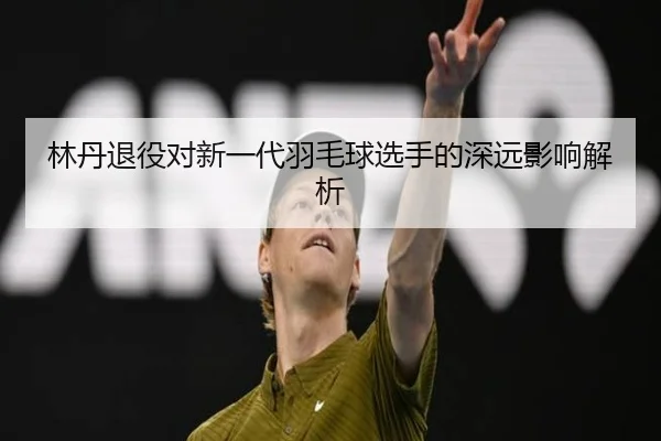 林丹退役对新一代羽毛球选手的深远影响解析